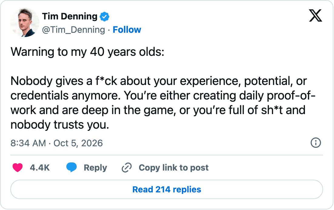 Tim Denning on X: "Warning to my 40 years olds: Nobody gives a f*ck about your experience, potential, or credentials anymore. You’re either creating daily proof-of-work and are deep in the game, or you’re full of sh*t and nobody trusts you."